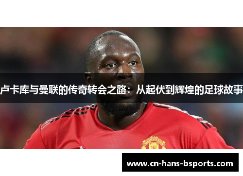 卢卡库与曼联的传奇转会之路:从起伏到辉煌的足球故事 卢卡库与曼联的传奇转会之路:从起伏到辉煌的足球故事