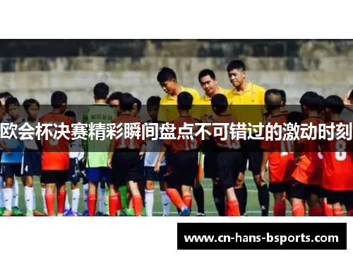 欧会杯决赛精彩瞬间盘点不可错过的激动时刻 欧会杯决赛精彩瞬间盘点不可错过的激动时刻