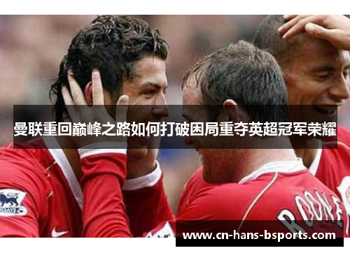 曼联重回巅峰之路如何打破困局重夺英超冠军荣耀 曼联重回巅峰之路如何打破困局重夺英超冠军荣耀