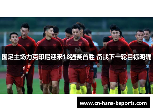 国足主场力克印尼迎来18强赛首胜 备战下一轮目标明确 国足主场力克印尼迎来18强赛首胜 备战下一轮目标明确