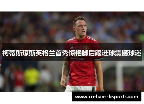 柯蒂斯琼斯英格兰首秀惊艳脚后跟进球震撼球迷