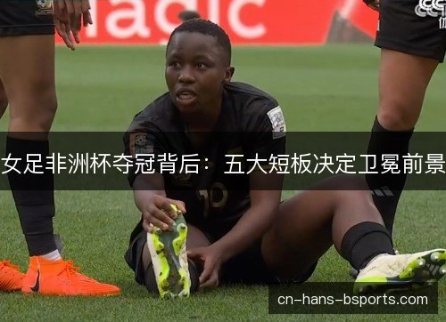 女足非洲杯夺冠背后：五大短板决定卫冕前景