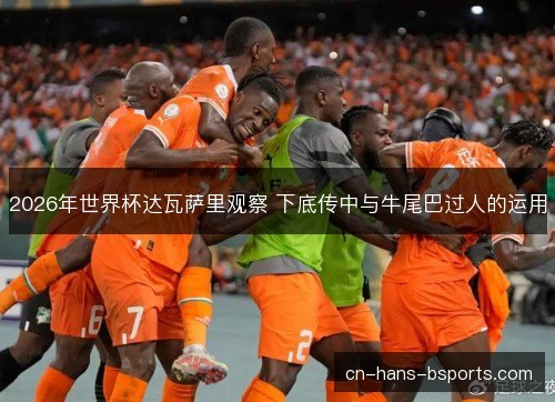 2026年世界杯达瓦萨里观察 下底传中与牛尾巴过人的运用